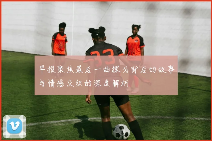 早报聚焦最后一曲探戈背后的故事与情感交织的深度解析