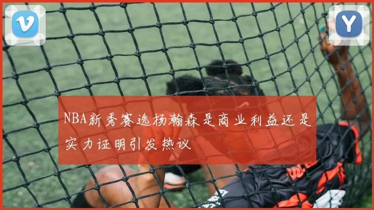 NBA新秀赛选杨瀚森是商业利益还是实力证明引发热议