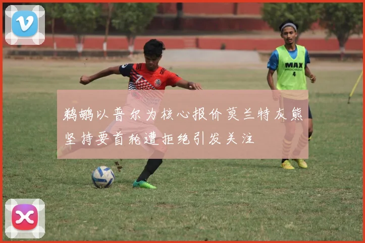 鹈鹕以普尔为核心报价莫兰特灰熊坚持要首轮遭拒绝引发关注