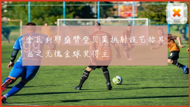 舍瓦利耶盛赞登贝莱挑射技艺称其当之无愧金球奖得主